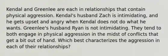 Kendal and Greenlee are each in relationships that contain physical aggression. Kendal's husband Zach is intimidating, and he gets upset and angry when Kendal does not do what he wants. Greenlee's husband Ryan is not intimidating. They tend to both engage in physical aggression in the midst of conflicts that get a bit out of hand. Which best characterizes the aggression in each of their relationships?