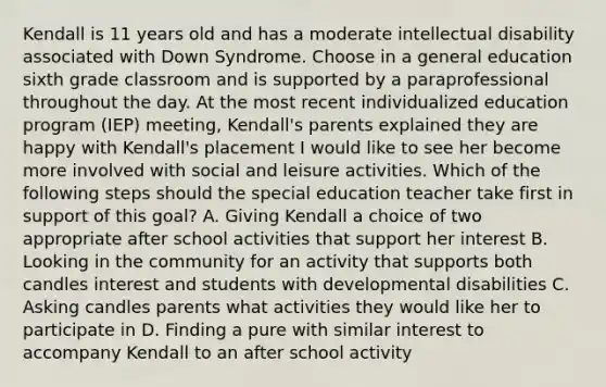 Kendall is 11 years old and has a moderate intellectual disability associated with Down Syndrome. Choose in a general education sixth grade classroom and is supported by a paraprofessional throughout the day. At the most recent individualized education program (IEP) meeting, Kendall's parents explained they are happy with Kendall's placement I would like to see her become more involved with social and leisure activities. Which of the following steps should the special education teacher take first in support of this goal? A. Giving Kendall a choice of two appropriate after school activities that support her interest B. Looking in the community for an activity that supports both candles interest and students with developmental disabilities C. Asking candles parents what activities they would like her to participate in D. Finding a pure with similar interest to accompany Kendall to an after school activity