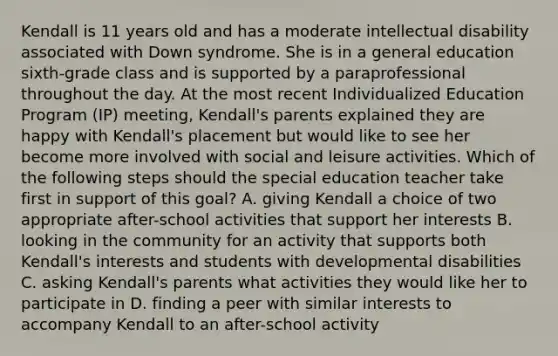 Kendall is 11 years old and has a moderate intellectual disability associated with Down syndrome. She is in a general education sixth-grade class and is supported by a paraprofessional throughout the day. At the most recent Individualized Education Program (IP) meeting, Kendall's parents explained they are happy with Kendall's placement but would like to see her become more involved with social and leisure activities. Which of the following steps should the special education teacher take first in support of this goal? A. giving Kendall a choice of two appropriate after-school activities that support her interests B. looking in the community for an activity that supports both Kendall's interests and students with developmental disabilities C. asking Kendall's parents what activities they would like her to participate in D. finding a peer with similar interests to accompany Kendall to an after-school activity