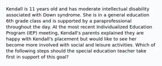 Kendall is 11 years old and has moderate intellectual disability associated with Down syndrome. She is in a general education 6th grade class and is supported by a paraprofessional throughout the day. At the most recent Individualized Education Program (IEP) meeting, Kendall's parents explained they are happy with Kendall's placement but would like to see her become more involved with social and leisure activities. Which of the following steps should the special education teacher take first in support of this goal?