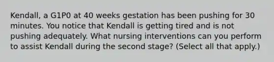 Kendall, a G1P0 at 40 weeks gestation has been pushing for 30 minutes. You notice that Kendall is getting tired and is not pushing adequately. What nursing interventions can you perform to assist Kendall during the second stage? (Select all that apply.)