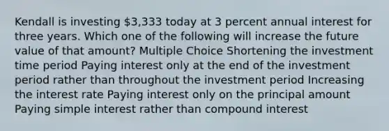 Kendall is investing 3,333 today at 3 percent annual interest for three years. Which one of the following will increase the future value of that amount? Multiple Choice Shortening the investment time period Paying interest only at the end of the investment period rather than throughout the investment period Increasing the interest rate Paying interest only on the principal amount Paying simple interest rather than compound interest