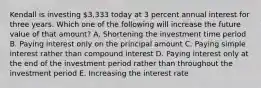 Kendall is investing 3,333 today at 3 percent annual interest for three years. Which one of the following will increase the future value of that amount? A. Shortening the investment time period B. Paying interest only on the principal amount C. Paying simple interest rather than compound interest D. Paying interest only at the end of the investment period rather than throughout the investment period E. Increasing the interest rate