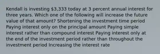 Kendall is investing 3,333 today at 3 percent annual interest for three years. Which one of the following will increase the future value of that amount? Shortening the investment time period Paying interest only on the principal amount Paying simple interest rather than compound interest Paying interest only at the end of the investment period rather than throughout the investment period Increasing the interest rate