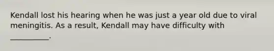 Kendall lost his hearing when he was just a year old due to viral meningitis. As a result, Kendall may have difficulty with __________.