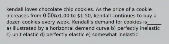 kendall loves chocolate chip cookies. As the price of a cookie increases from 0.50 to1.00 to 1.50, kendall continues to buy a dozen cookies every week. Kendall's demand for cookies is______ a) illustrated by a horizontal demand curve b) perfectly inelastic c) unit elastic d) perfectly elastic e) somewhat inelastic