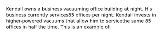 Kendall owns a business vacuuming office building at night. His business currently services85 offices per night. Kendall invests in higher-powered vacuums that allow him to servicethe same 85 offices in half the time. This is an example of: