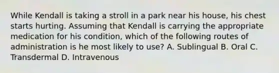 While Kendall is taking a stroll in a park near his house, his chest starts hurting. Assuming that Kendall is carrying the appropriate medication for his condition, which of the following routes of administration is he most likely to use? A. Sublingual B. Oral C. Transdermal D. Intravenous