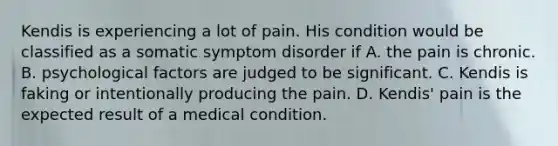 Kendis is experiencing a lot of pain. His condition would be classified as a somatic symptom disorder if A. the pain is chronic. B. psychological factors are judged to be significant. C. Kendis is faking or intentionally producing the pain. D. Kendis' pain is the expected result of a medical condition.