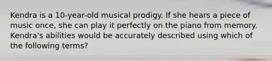 Kendra is a 10-year-old musical prodigy. If she hears a piece of music once, she can play it perfectly on the piano from memory. Kendra's abilities would be accurately described using which of the following terms?