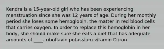 ​Kendra is a 15-year-old girl who has been experiencing menstruation since she was 12 years of age. During her monthly period she loses some hemoglobin, the matter in red blood cells that carries oxygen. In order to replace this hemoglobin in her body, she should make sure she eats a diet that has adequate amounts of ____. ​riboflavin ​potassium ​vitamin D ​iron