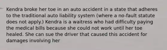 Kendra broke her toe in an auto accident in a state that adheres to the traditional auto liability system (where a no-fault statute does not apply.) Kendra is a waitress who had difficulty paying the medical bills because she could not work until her toe healed. She can sue the driver that caused this accident for damages involving her