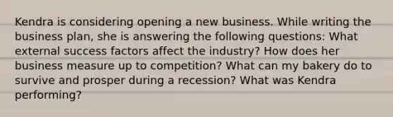 Kendra is considering opening a new business. While writing the business plan, she is answering the following questions: What external success factors affect the industry? How does her business measure up to competition? What can my bakery do to survive and prosper during a recession? What was Kendra performing?