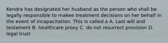 Kendra has designated her husband as the person who shall be legally responsible to makee treatment decisions on her behalf in the event of incapacitation. This is called a A. Last will and testament B. healthcare proxy C. do not resurrect provision D. legal trust