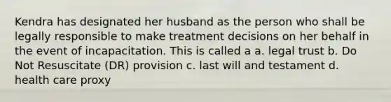 Kendra has designated her husband as the person who shall be legally responsible to make treatment decisions on her behalf in the event of incapacitation. This is called a a. legal trust b. Do Not Resuscitate (DR) provision c. last will and testament d. health care proxy