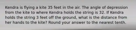 Kendra is flying a kite 35 feet in the air. The angle of depression from the kite to where Kendra holds the string is 32. If Kendra holds the string 3 feet off the ground, what is the distance from her hands to the kite? Round your answer to the nearest tenth.