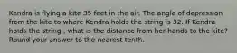 Kendra is flying a kite 35 feet in the air. The angle of depression from the kite to where Kendra holds the string is 32. If Kendra holds the string , what is the distance from her hands to the kite? Round your answer to the nearest tenth.