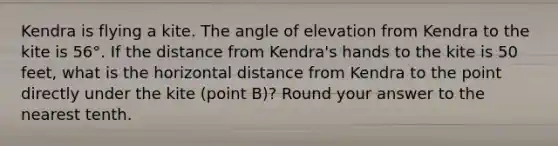 Kendra is flying a kite. The angle of elevation from Kendra to the kite is 56°. If the distance from Kendra's hands to the kite is 50 feet, what is the horizontal distance from Kendra to the point directly under the kite (point B)? Round your answer to the nearest tenth.