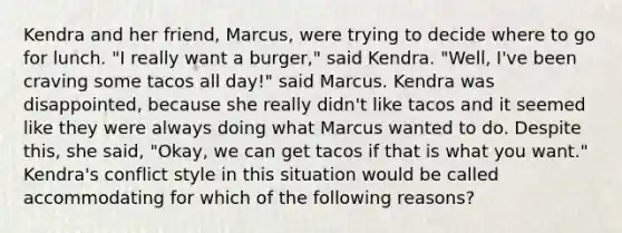 Kendra and her friend, Marcus, were trying to decide where to go for lunch. "I really want a burger," said Kendra. "Well, I've been craving some tacos all day!" said Marcus. Kendra was disappointed, because she really didn't like tacos and it seemed like they were always doing what Marcus wanted to do. Despite this, she said, "Okay, we can get tacos if that is what you want." Kendra's conflict style in this situation would be called accommodating for which of the following reasons?