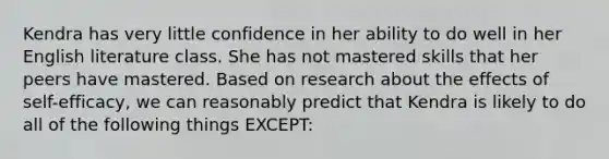 Kendra has very little confidence in her ability to do well in her English literature class. She has not mastered skills that her peers have mastered. Based on research about the effects of​ self-efficacy, we can reasonably predict that Kendra is likely to do all of the following things​ EXCEPT: