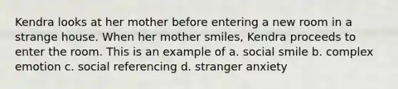 Kendra looks at her mother before entering a new room in a strange house. When her mother smiles, Kendra proceeds to enter the room. This is an example of a. social smile b. complex emotion c. social referencing d. stranger anxiety