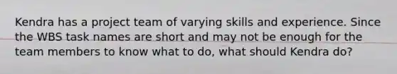 Kendra has a project team of varying skills and experience. Since the WBS task names are short and may not be enough for the team members to know what to do, what should Kendra do?