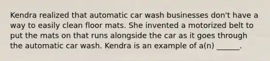 Kendra realized that automatic car wash businesses don't have a way to easily clean floor mats. She invented a motorized belt to put the mats on that runs alongside the car as it goes through the automatic car wash. Kendra is an example of a(n) ______.