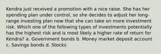 Kendra just received a promotion with a nice raise. She has her spending plan under control, so she decides to adjust her long-range investing plan now that she can take on more investment risk. Which one of the following types of investments potentially has the highest risk and is most likely a higher rate of return for Kendra? a. Government bonds b. Money market deposit account c. Savings bonds d. Stocks