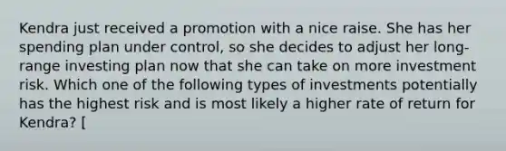 Kendra just received a promotion with a nice raise. She has her spending plan under control, so she decides to adjust her long-range investing plan now that she can take on more investment risk. Which one of the following types of investments potentially has the highest risk and is most likely a higher rate of return for Kendra? [