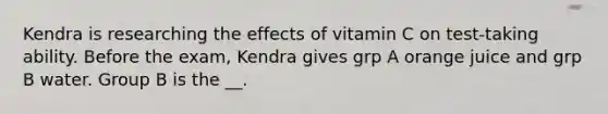 Kendra is researching the effects of vitamin C on test-taking ability. Before the exam, Kendra gives grp A orange juice and grp B water. Group B is the __.