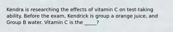 Kendra is researching the effects of vitamin C on test-taking ability. Before the exam, Kendrick is group a orange juice, and Group B water. Vitamin C is the _____?