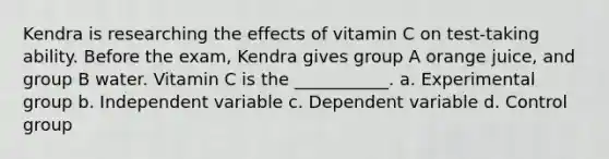 Kendra is researching the effects of vitamin C on test-taking ability. Before the exam, Kendra gives group A orange juice, and group B water. Vitamin C is the ___________. a. Experimental group b. Independent variable c. Dependent variable d. Control group