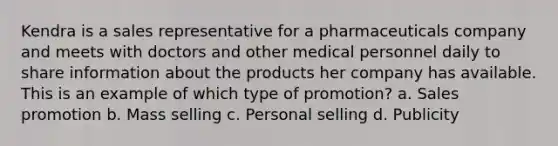 Kendra is a sales representative for a pharmaceuticals company and meets with doctors and other medical personnel daily to share information about the products her company has available. This is an example of which type of promotion? a. Sales promotion b. Mass selling c. Personal selling d. Publicity