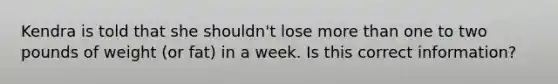 Kendra is told that she shouldn't lose more than one to two pounds of weight (or fat) in a week. Is this correct information?