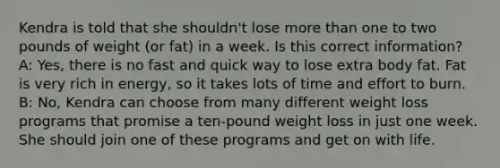 Kendra is told that she shouldn't lose more than one to two pounds of weight (or fat) in a week. Is this correct information? A: Yes, there is no fast and quick way to lose extra body fat. Fat is very rich in energy, so it takes lots of time and effort to burn. B: No, Kendra can choose from many different weight loss programs that promise a ten-pound weight loss in just one week. She should join one of these programs and get on with life.