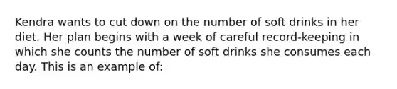 Kendra wants to cut down on the number of soft drinks in her diet. Her plan begins with a week of careful record-keeping in which she counts the number of soft drinks she consumes each day. This is an example of: