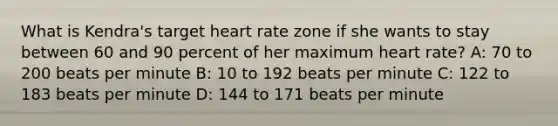 What is Kendra's target heart rate zone if she wants to stay between 60 and 90 percent of her maximum heart rate? A: 70 to 200 beats per minute B: 10 to 192 beats per minute C: 122 to 183 beats per minute D: 144 to 171 beats per minute