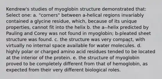 Kendrew's studies of myoglobin structure demonstrated that: Select one: a. "corners" between a-helical regions invariably contained a glycine residue, which, because of its unique properties, cannot fit into the helix b. the a--helix predicted by Pauling and Corey was not found in myoglobin; b-pleated sheet structure was found. c. the structure was very compact, with virtually no internal space available for water molecules. d. highly polar or charged amino acid residues tended to be located at the interior of the protein. e. the structure of myoglobin proved to be completely different from that of hemoglobin, as expected from their very different biological roles.