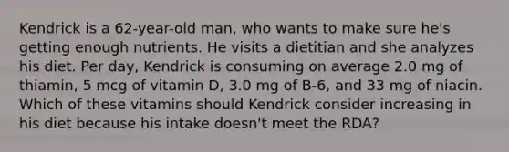 Kendrick is a 62-year-old man, who wants to make sure he's getting enough nutrients. He visits a dietitian and she analyzes his diet. Per day, Kendrick is consuming on average 2.0 mg of thiamin, 5 mcg of vitamin D, 3.0 mg of B-6, and 33 mg of niacin. Which of these vitamins should Kendrick consider increasing in his diet because his intake doesn't meet the RDA?