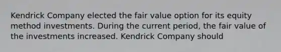 Kendrick Company elected the fair value option for its equity method investments. During the current period, the fair value of the investments increased. Kendrick Company should