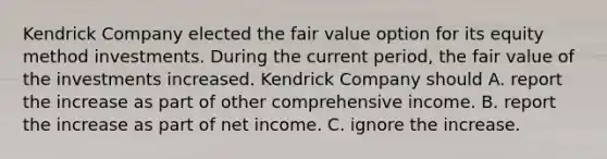 Kendrick Company elected the fair value option for its equity method investments. During the current period, the fair value of the investments increased. Kendrick Company should A. report the increase as part of other comprehensive income. B. report the increase as part of net income. C. ignore the increase.