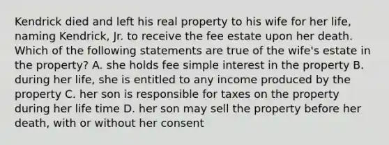 Kendrick died and left his real property to his wife for her life, naming Kendrick, Jr. to receive the fee estate upon her death. Which of the following statements are true of the wife's estate in the property? A. she holds fee simple interest in the property B. during her life, she is entitled to any income produced by the property C. her son is responsible for taxes on the property during her life time D. her son may sell the property before her death, with or without her consent