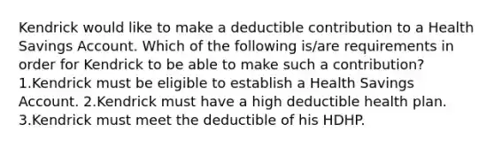 Kendrick would like to make a deductible contribution to a Health Savings Account. Which of the following is/are requirements in order for Kendrick to be able to make such a contribution? 1.Kendrick must be eligible to establish a Health Savings Account. 2.Kendrick must have a high deductible health plan. 3.Kendrick must meet the deductible of his HDHP.