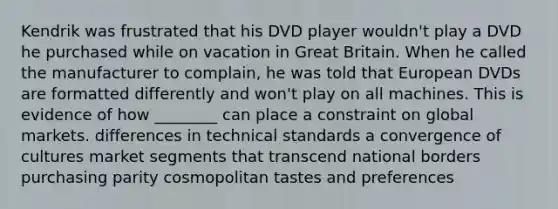 Kendrik was frustrated that his DVD player wouldn't play a DVD he purchased while on vacation in Great Britain. When he called the manufacturer to complain, he was told that European DVDs are formatted differently and won't play on all machines. This is evidence of how ________ can place a constraint on global markets. differences in technical standards a convergence of cultures market segments that transcend national borders purchasing parity cosmopolitan tastes and preferences