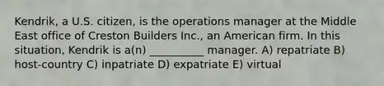 Kendrik, a U.S. citizen, is the operations manager at the Middle East office of Creston Builders Inc., an American firm. In this situation, Kendrik is a(n) __________ manager. A) repatriate B) host-country C) inpatriate D) expatriate E) virtual