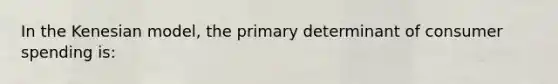 In the Kenesian model, the primary determinant of consumer spending is: