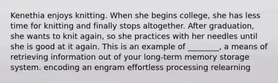 Kenethia enjoys knitting. When she begins college, she has less time for knitting and finally stops altogether. After graduation, she wants to knit again, so she practices with her needles until she is good at it again. This is an example of ________, a means of retrieving information out of your long-term memory storage system. encoding an engram effortless processing relearning