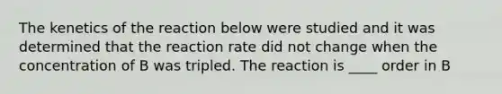 The kenetics of the reaction below were studied and it was determined that the reaction rate did not change when the concentration of B was tripled. The reaction is ____ order in B