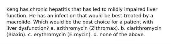 Keng has chronic hepatitis that has led to mildly impaired liver function. He has an infection that would be best treated by a macrolide. Which would be the best choice for a patient with liver dysfunction? a. azithromycin (Zithromax). b. clarithromycin (Biaxin). c. erythromycin (E-mycin). d. none of the above.