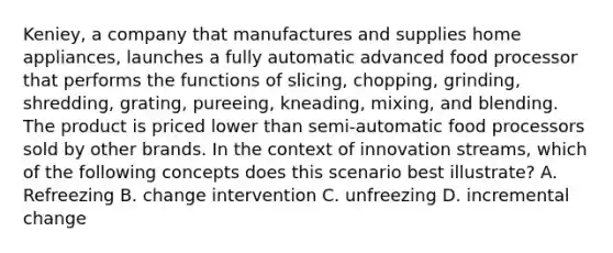 Keniey, a company that manufactures and supplies home appliances, launches a fully automatic advanced food processor that performs the functions of slicing, chopping, grinding, shredding, grating, pureeing, kneading, mixing, and blending. The product is priced lower than semi-automatic food processors sold by other brands. In the context of innovation streams, which of the following concepts does this scenario best illustrate? A. Refreezing B. change intervention C. unfreezing D. incremental change